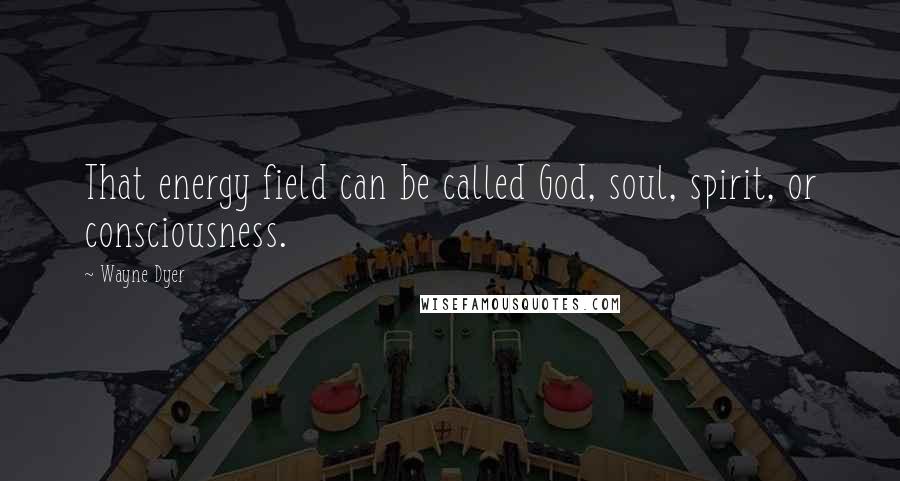 Wayne Dyer Quotes: That energy field can be called God, soul, spirit, or consciousness.