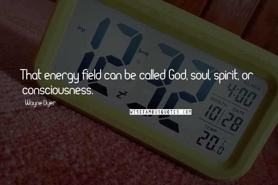 Wayne Dyer Quotes: That energy field can be called God, soul, spirit, or consciousness.