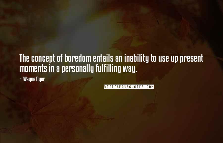 Wayne Dyer Quotes: The concept of boredom entails an inability to use up present moments in a personally fulfilling way.