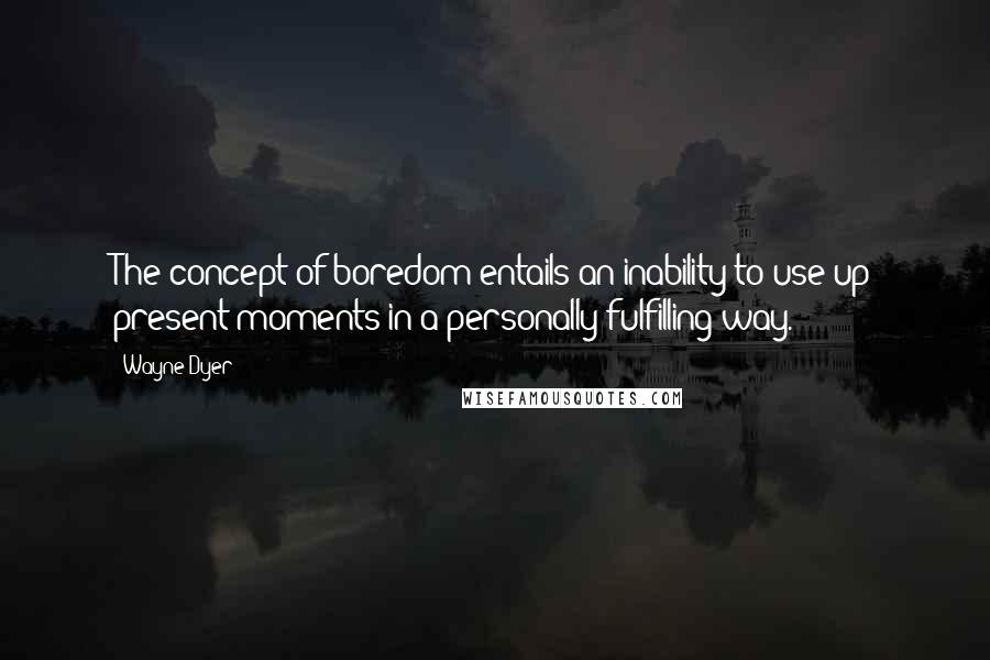 Wayne Dyer Quotes: The concept of boredom entails an inability to use up present moments in a personally fulfilling way.