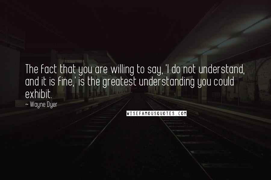 Wayne Dyer Quotes: The fact that you are willing to say, 'I do not understand, and it is fine,' is the greatest understanding you could exhibit.