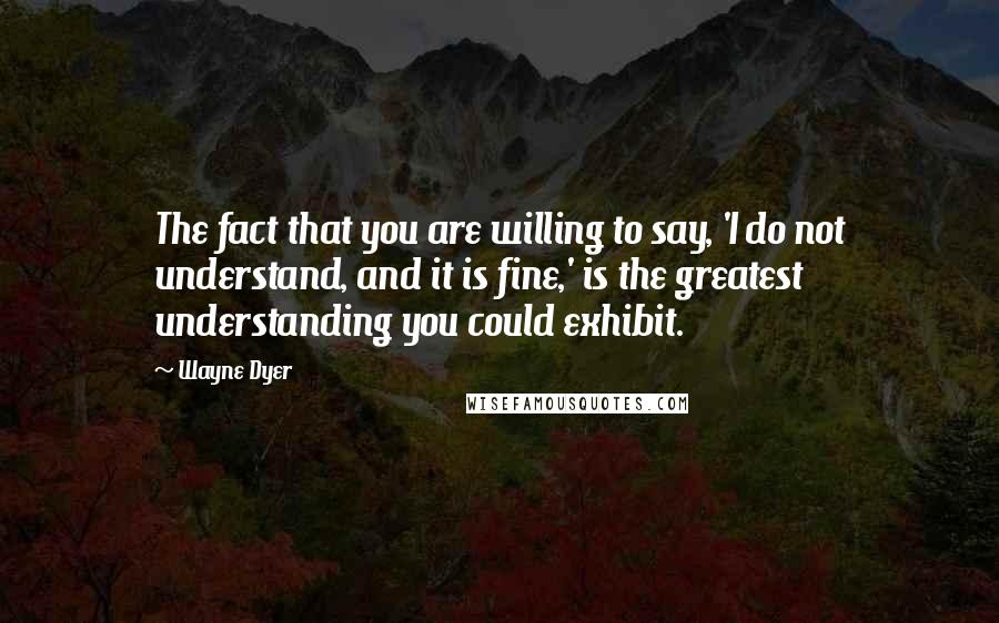 Wayne Dyer Quotes: The fact that you are willing to say, 'I do not understand, and it is fine,' is the greatest understanding you could exhibit.