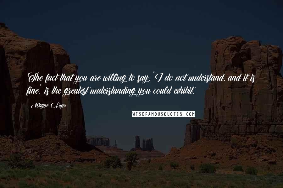 Wayne Dyer Quotes: The fact that you are willing to say, 'I do not understand, and it is fine,' is the greatest understanding you could exhibit.