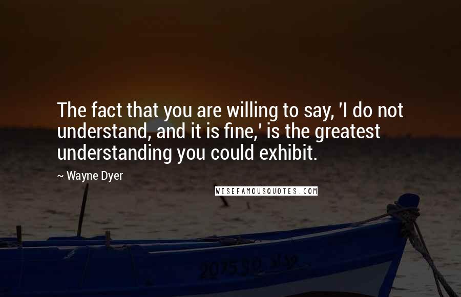 Wayne Dyer Quotes: The fact that you are willing to say, 'I do not understand, and it is fine,' is the greatest understanding you could exhibit.