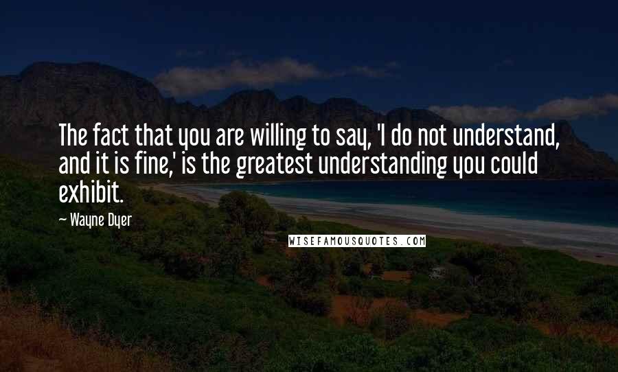 Wayne Dyer Quotes: The fact that you are willing to say, 'I do not understand, and it is fine,' is the greatest understanding you could exhibit.