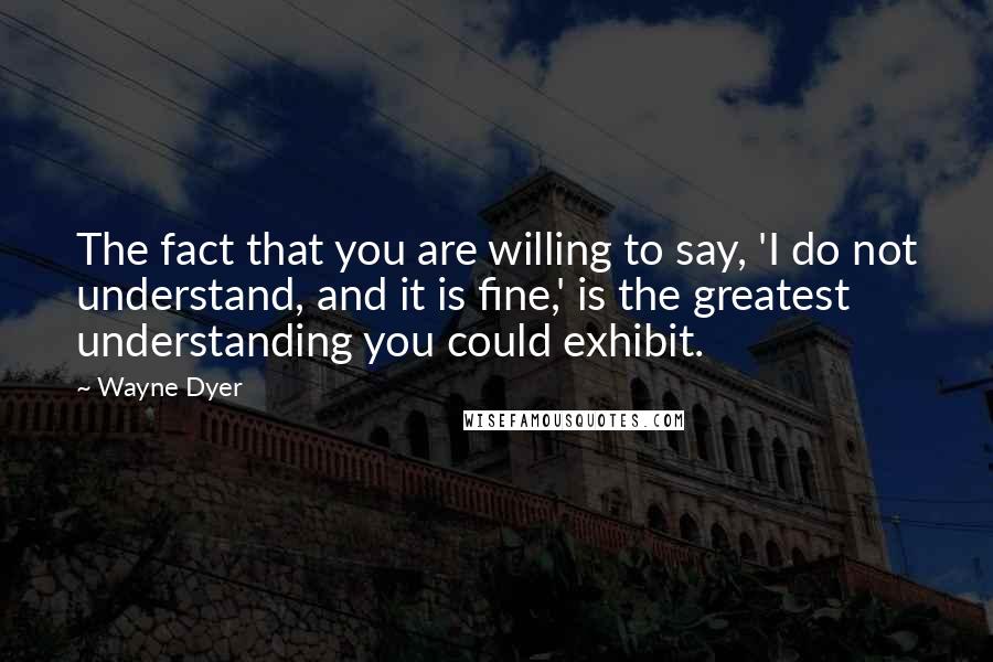 Wayne Dyer Quotes: The fact that you are willing to say, 'I do not understand, and it is fine,' is the greatest understanding you could exhibit.