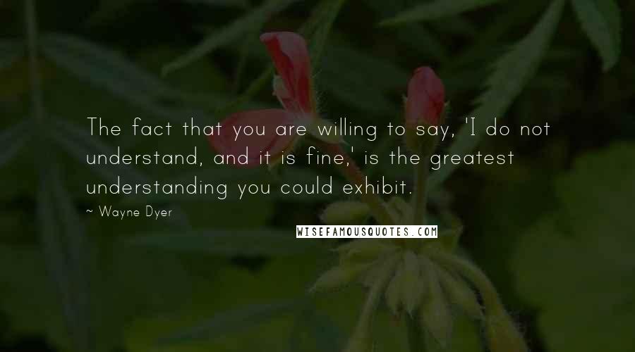 Wayne Dyer Quotes: The fact that you are willing to say, 'I do not understand, and it is fine,' is the greatest understanding you could exhibit.