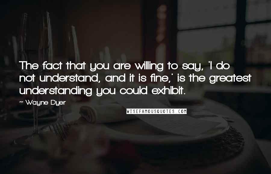 Wayne Dyer Quotes: The fact that you are willing to say, 'I do not understand, and it is fine,' is the greatest understanding you could exhibit.