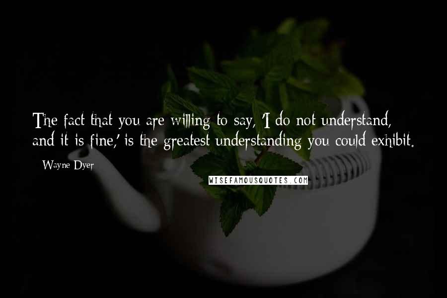 Wayne Dyer Quotes: The fact that you are willing to say, 'I do not understand, and it is fine,' is the greatest understanding you could exhibit.