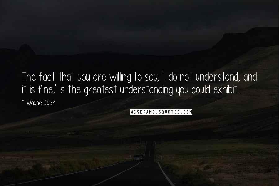 Wayne Dyer Quotes: The fact that you are willing to say, 'I do not understand, and it is fine,' is the greatest understanding you could exhibit.