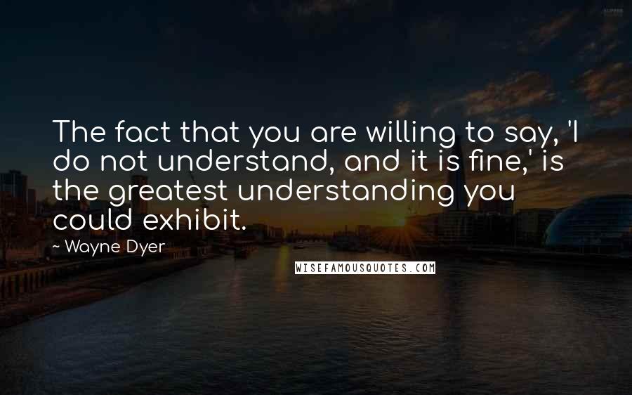 Wayne Dyer Quotes: The fact that you are willing to say, 'I do not understand, and it is fine,' is the greatest understanding you could exhibit.