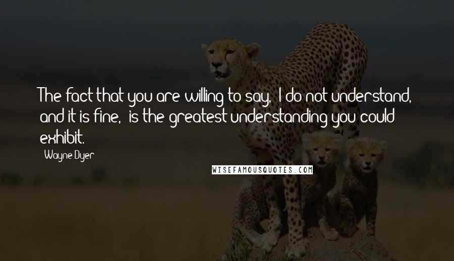 Wayne Dyer Quotes: The fact that you are willing to say, 'I do not understand, and it is fine,' is the greatest understanding you could exhibit.