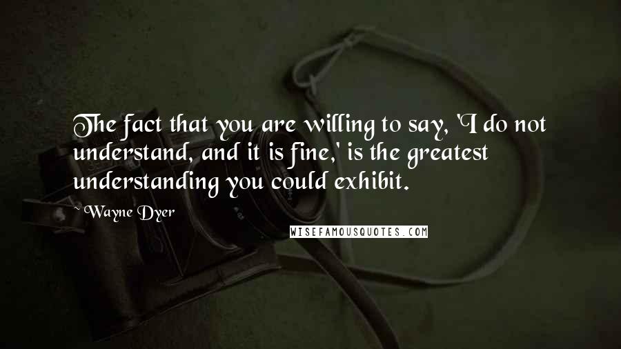 Wayne Dyer Quotes: The fact that you are willing to say, 'I do not understand, and it is fine,' is the greatest understanding you could exhibit.