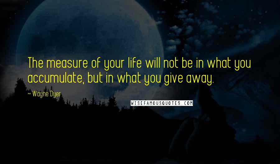 Wayne Dyer Quotes: The measure of your life will not be in what you accumulate, but in what you give away.