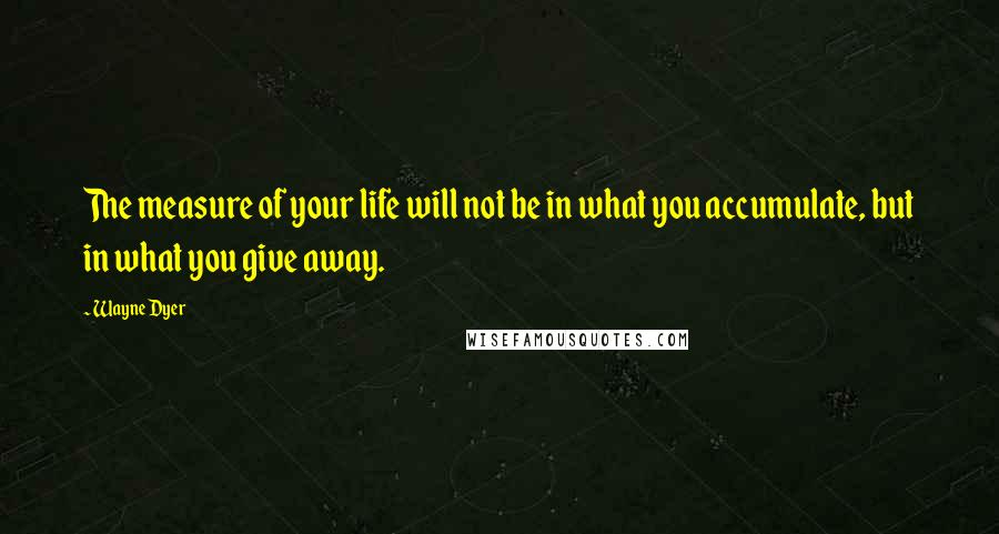 Wayne Dyer Quotes: The measure of your life will not be in what you accumulate, but in what you give away.