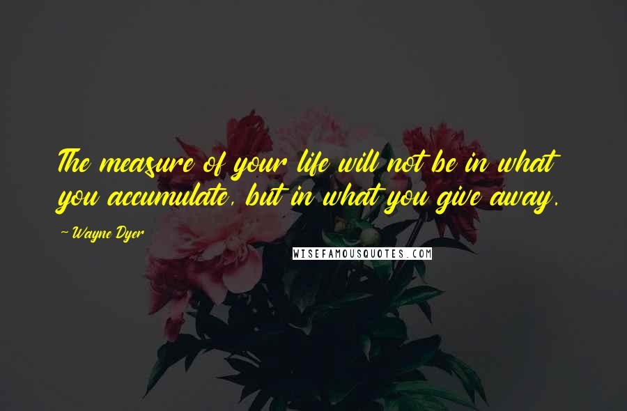 Wayne Dyer Quotes: The measure of your life will not be in what you accumulate, but in what you give away.