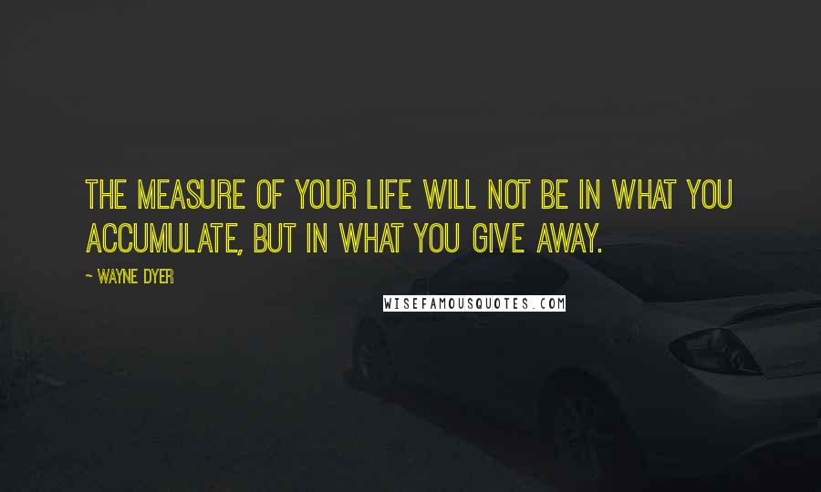 Wayne Dyer Quotes: The measure of your life will not be in what you accumulate, but in what you give away.