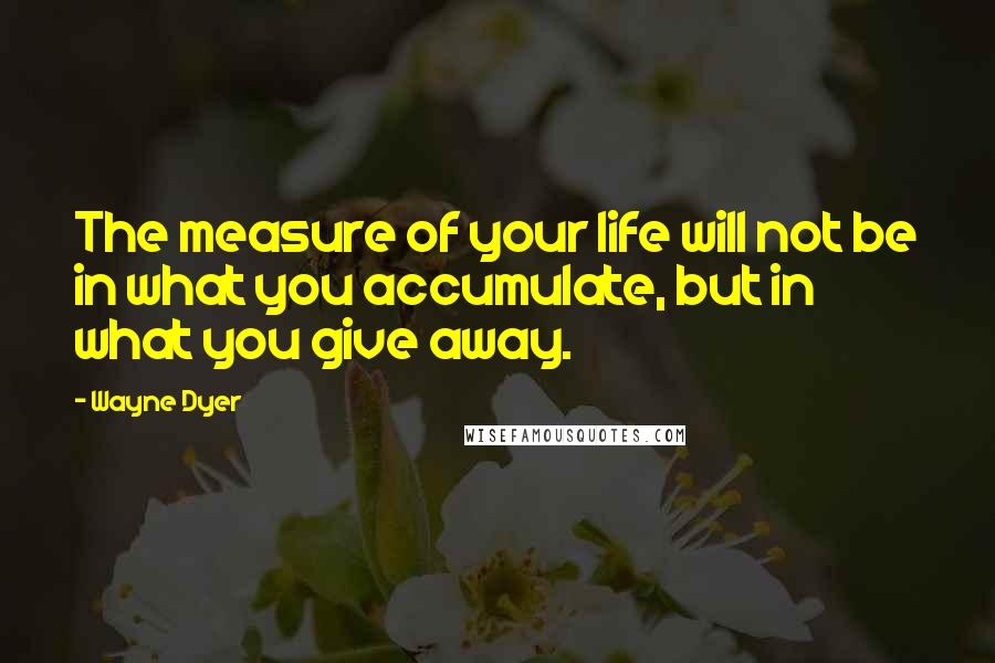 Wayne Dyer Quotes: The measure of your life will not be in what you accumulate, but in what you give away.