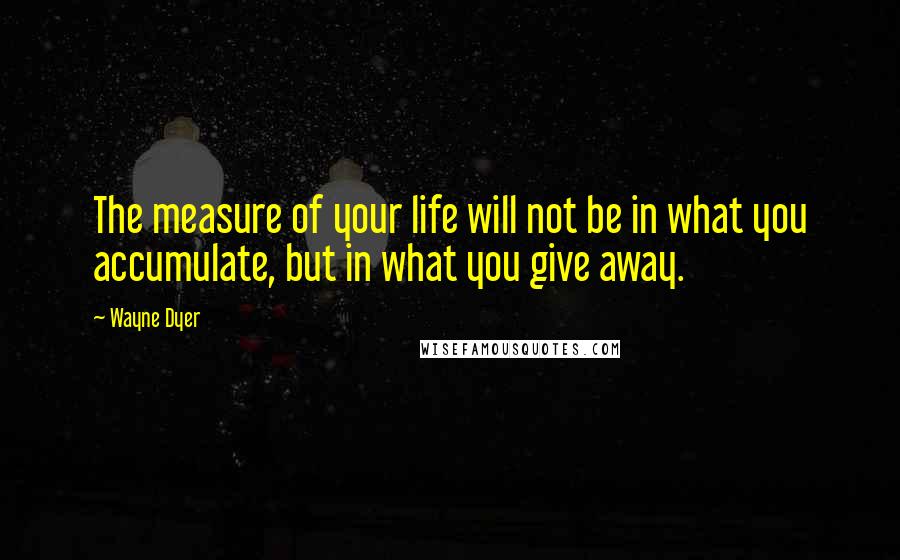 Wayne Dyer Quotes: The measure of your life will not be in what you accumulate, but in what you give away.