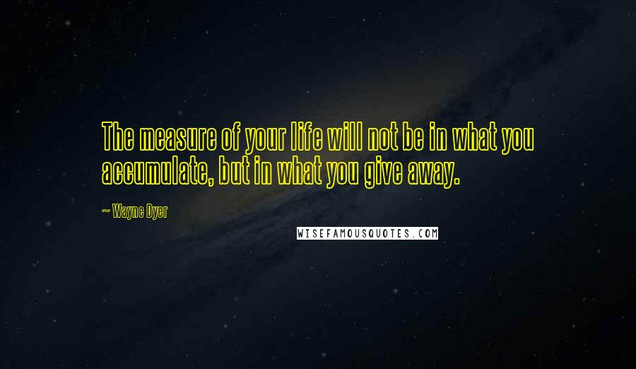 Wayne Dyer Quotes: The measure of your life will not be in what you accumulate, but in what you give away.