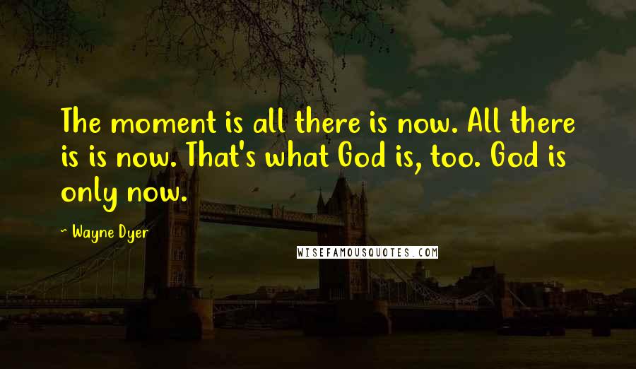 Wayne Dyer Quotes: The moment is all there is now. All there is is now. That's what God is, too. God is only now.