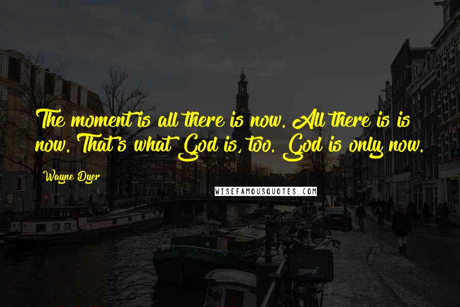 Wayne Dyer Quotes: The moment is all there is now. All there is is now. That's what God is, too. God is only now.