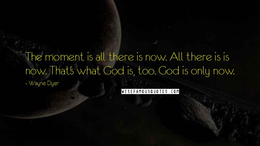 Wayne Dyer Quotes: The moment is all there is now. All there is is now. That's what God is, too. God is only now.