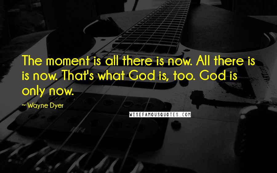 Wayne Dyer Quotes: The moment is all there is now. All there is is now. That's what God is, too. God is only now.