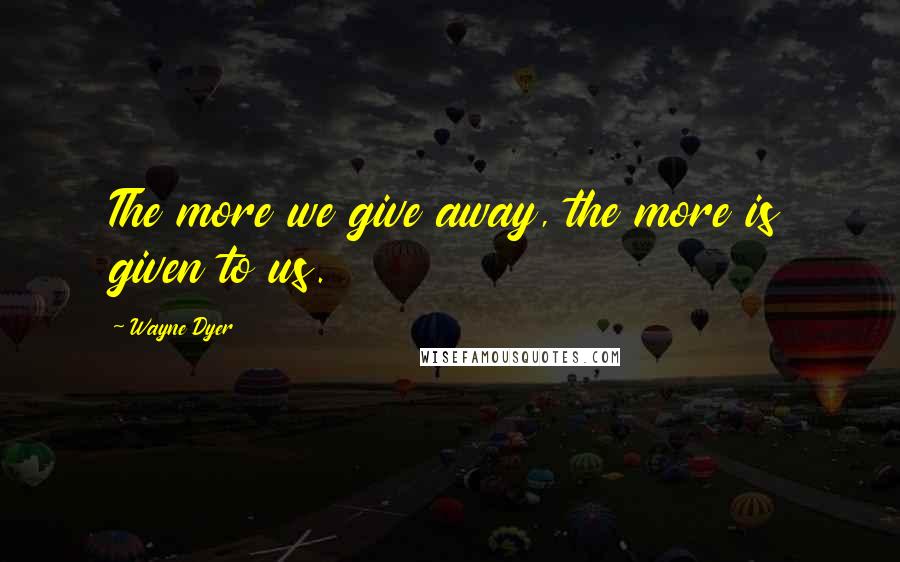 Wayne Dyer Quotes: The more we give away, the more is given to us.