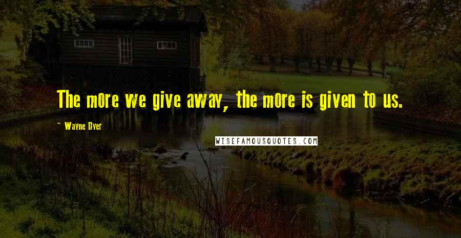 Wayne Dyer Quotes: The more we give away, the more is given to us.