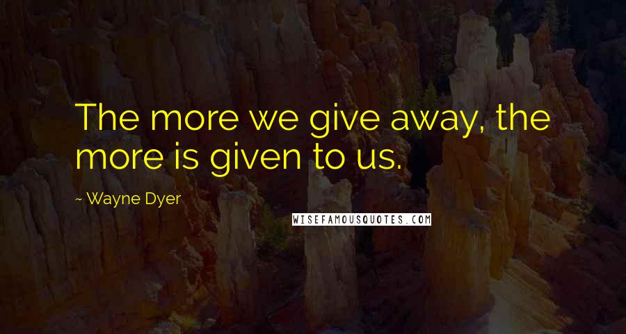 Wayne Dyer Quotes: The more we give away, the more is given to us.