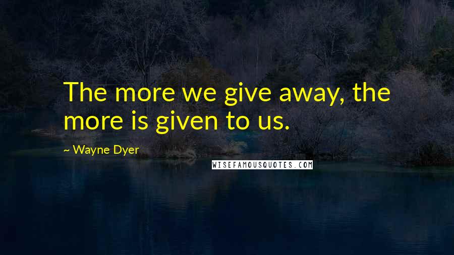 Wayne Dyer Quotes: The more we give away, the more is given to us.