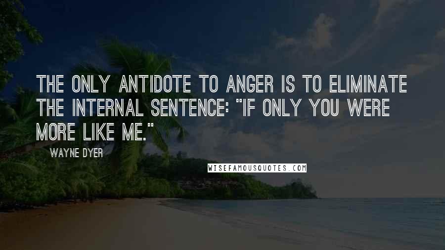 Wayne Dyer Quotes: The only antidote to anger is to eliminate the internal sentence: "If only you were more like me."