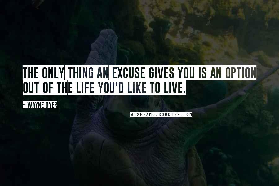 Wayne Dyer Quotes: The only thing an excuse gives you is an option out of the life you'd like to live.