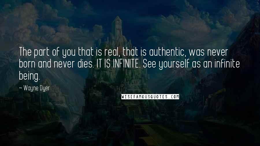 Wayne Dyer Quotes: The part of you that is real, that is authentic, was never born and never dies. IT IS INFINITE. See yourself as an infinite being.