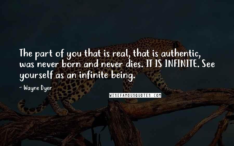 Wayne Dyer Quotes: The part of you that is real, that is authentic, was never born and never dies. IT IS INFINITE. See yourself as an infinite being.