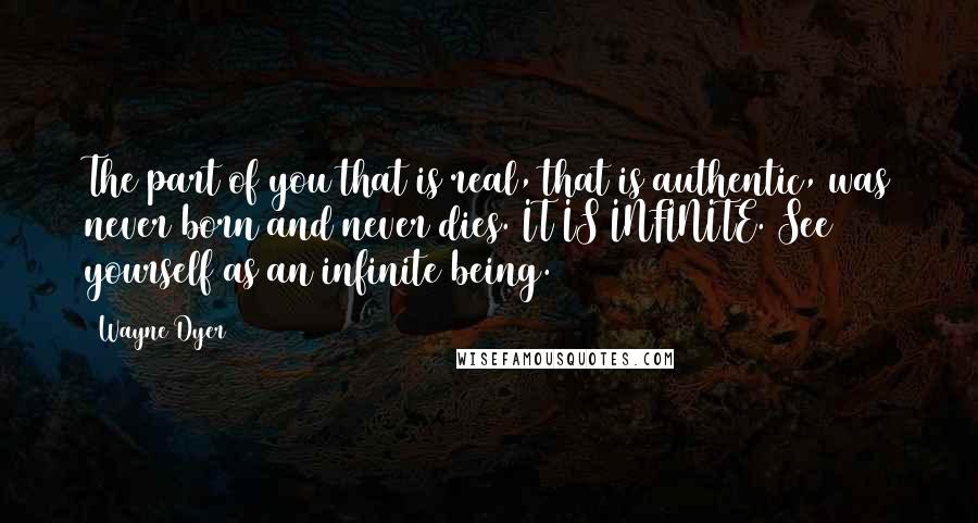 Wayne Dyer Quotes: The part of you that is real, that is authentic, was never born and never dies. IT IS INFINITE. See yourself as an infinite being.