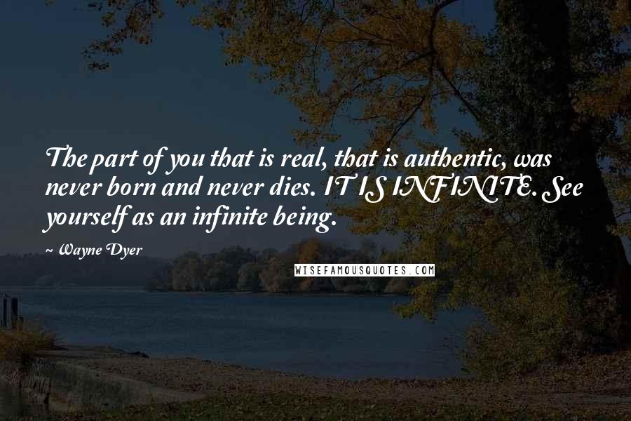 Wayne Dyer Quotes: The part of you that is real, that is authentic, was never born and never dies. IT IS INFINITE. See yourself as an infinite being.