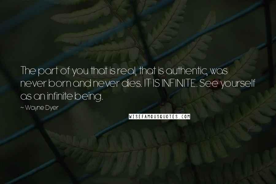 Wayne Dyer Quotes: The part of you that is real, that is authentic, was never born and never dies. IT IS INFINITE. See yourself as an infinite being.