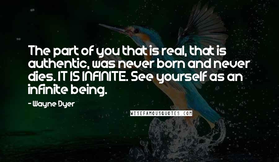 Wayne Dyer Quotes: The part of you that is real, that is authentic, was never born and never dies. IT IS INFINITE. See yourself as an infinite being.