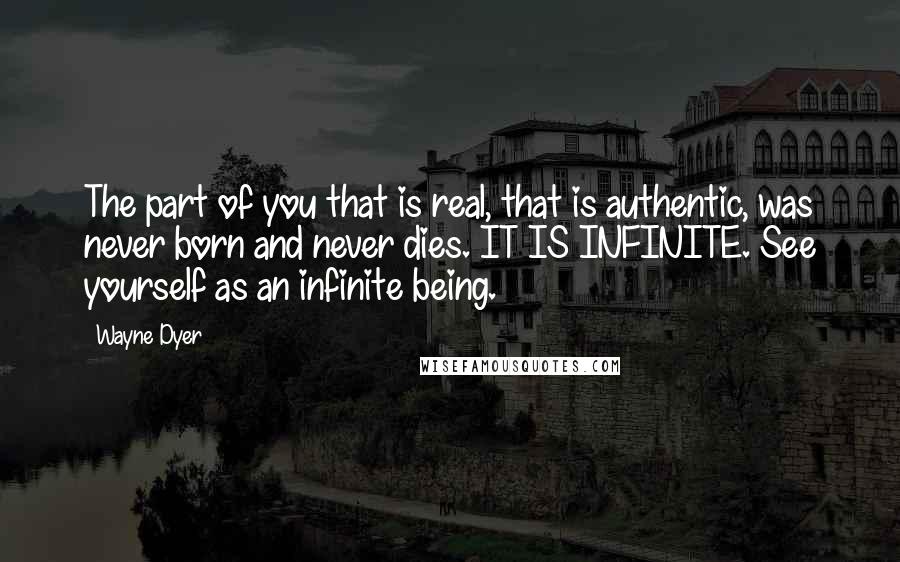 Wayne Dyer Quotes: The part of you that is real, that is authentic, was never born and never dies. IT IS INFINITE. See yourself as an infinite being.