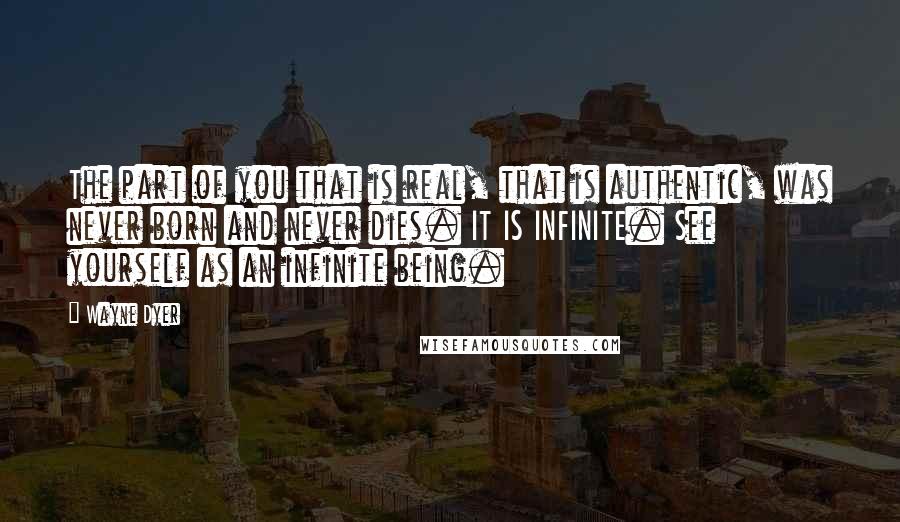 Wayne Dyer Quotes: The part of you that is real, that is authentic, was never born and never dies. IT IS INFINITE. See yourself as an infinite being.