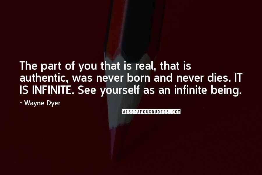 Wayne Dyer Quotes: The part of you that is real, that is authentic, was never born and never dies. IT IS INFINITE. See yourself as an infinite being.