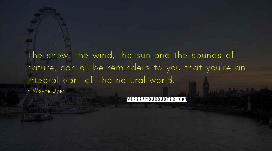 Wayne Dyer Quotes: The snow, the wind, the sun and the sounds of nature, can all be reminders to you that you're an integral part of the natural world.