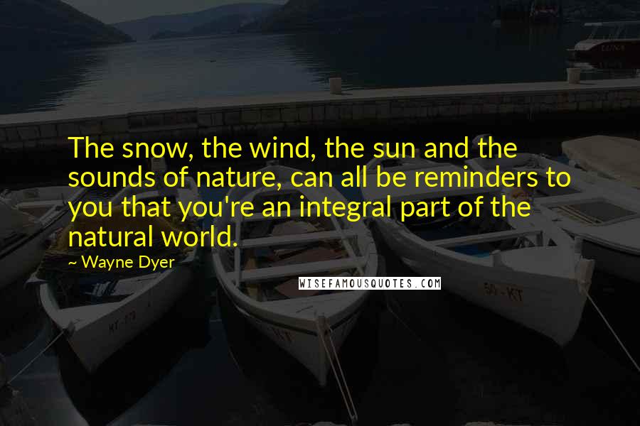 Wayne Dyer Quotes: The snow, the wind, the sun and the sounds of nature, can all be reminders to you that you're an integral part of the natural world.