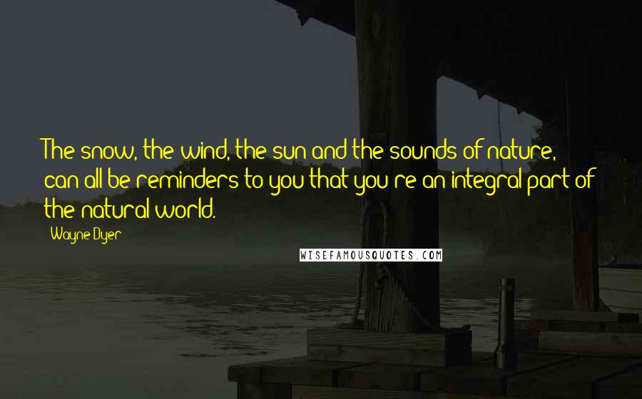 Wayne Dyer Quotes: The snow, the wind, the sun and the sounds of nature, can all be reminders to you that you're an integral part of the natural world.