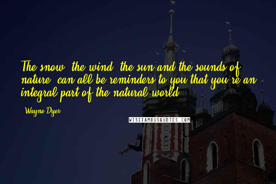 Wayne Dyer Quotes: The snow, the wind, the sun and the sounds of nature, can all be reminders to you that you're an integral part of the natural world.