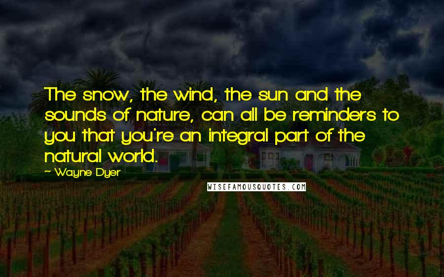 Wayne Dyer Quotes: The snow, the wind, the sun and the sounds of nature, can all be reminders to you that you're an integral part of the natural world.