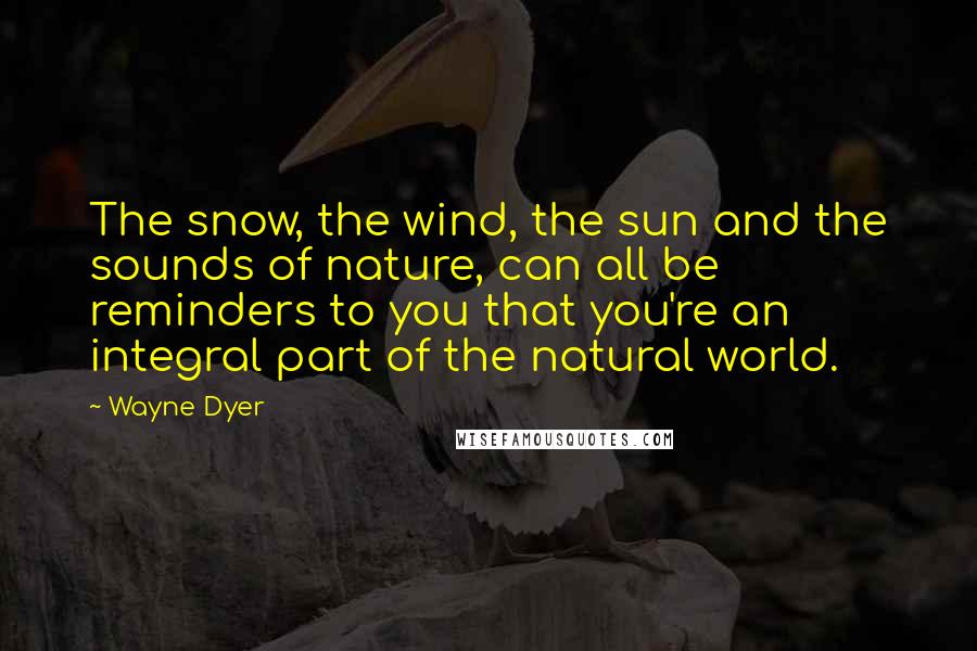 Wayne Dyer Quotes: The snow, the wind, the sun and the sounds of nature, can all be reminders to you that you're an integral part of the natural world.