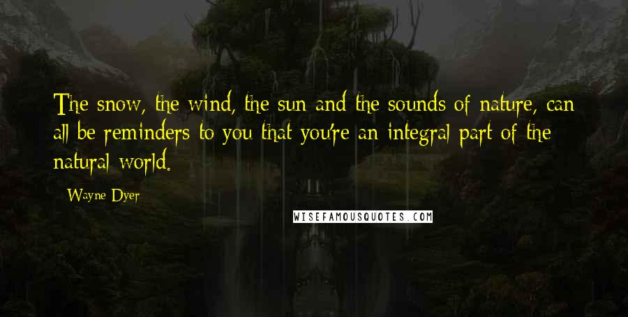 Wayne Dyer Quotes: The snow, the wind, the sun and the sounds of nature, can all be reminders to you that you're an integral part of the natural world.